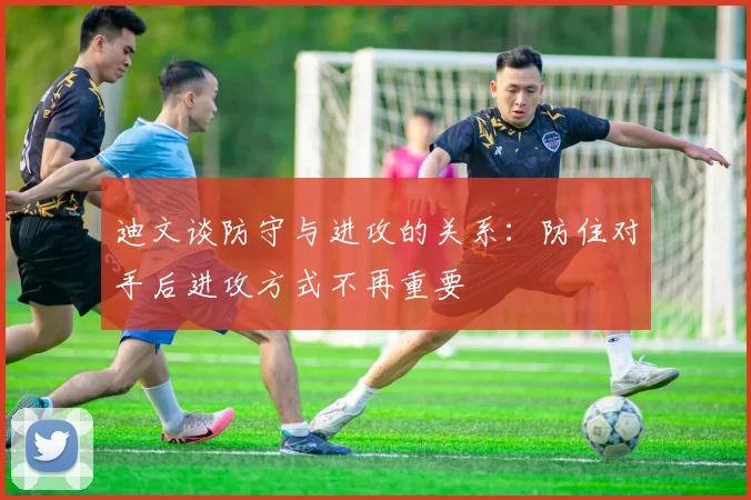 迪文谈防守与进攻的关系：防住对手后进攻方式不再重要