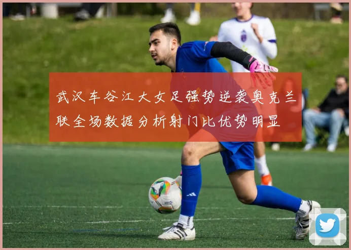 武汉车谷江大女足强势逆袭奥克兰联全场数据分析射门比优势明显