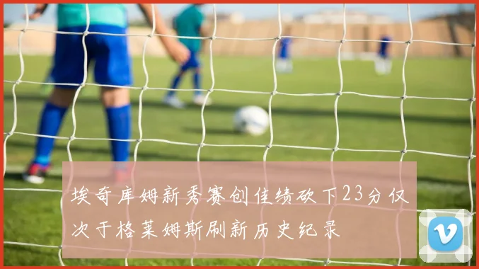 埃奇库姆新秀赛创佳绩砍下23分仅次于格莱姆斯刷新历史纪录
