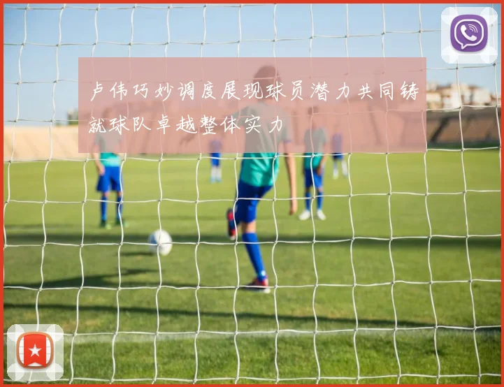 卢伟巧妙调度展现球员潜力共同铸就球队卓越整体实力