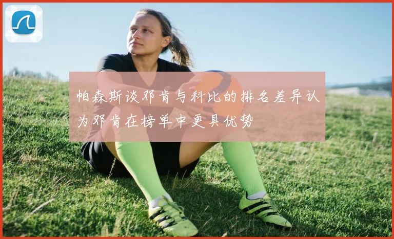 帕森斯谈邓肯与科比的排名差异认为邓肯在榜单中更具优势