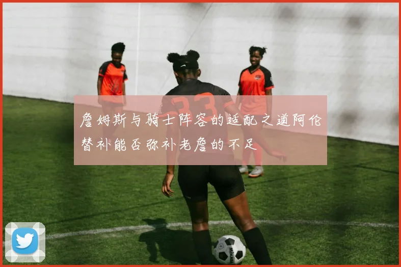 詹姆斯与骑士阵容的适配之道阿伦替补能否弥补老詹的不足