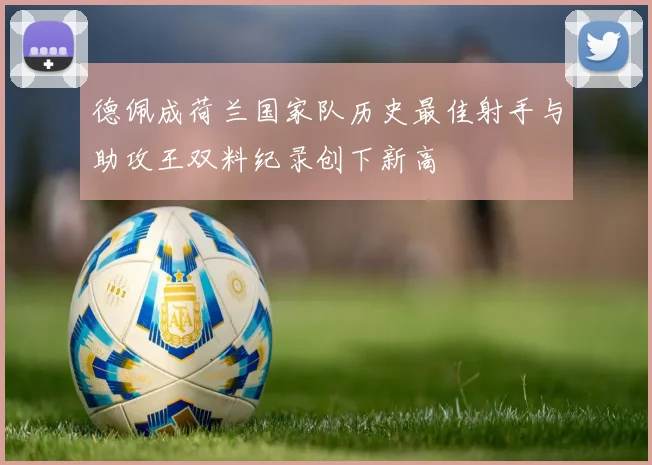 德佩成荷兰国家队历史最佳射手与助攻王双料纪录创下新高