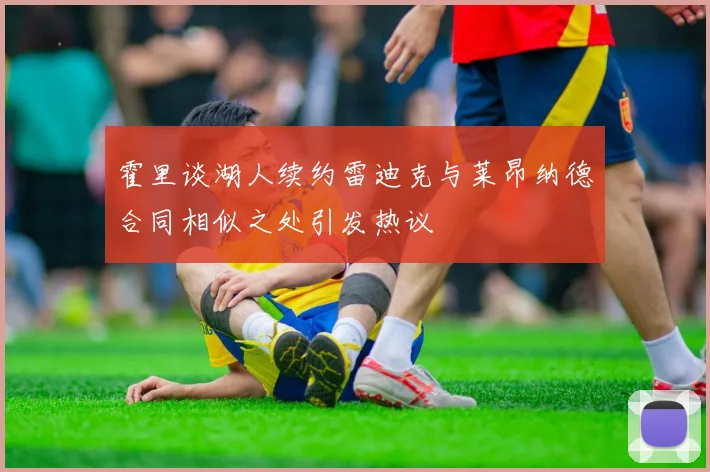 霍里谈湖人续约雷迪克与莱昂纳德合同相似之处引发热议