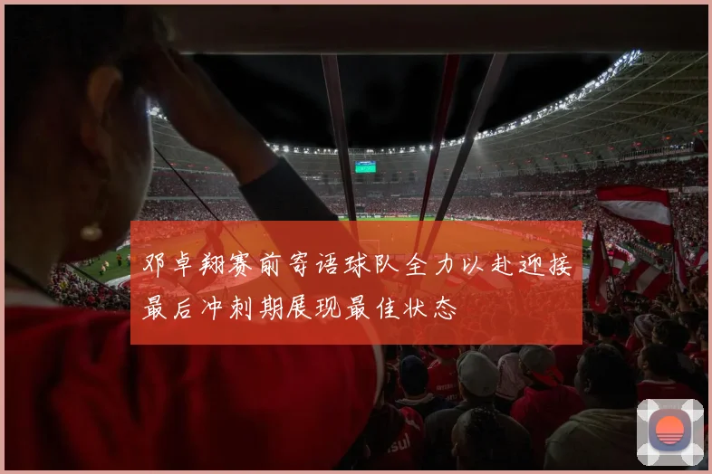 邓卓翔赛前寄语球队全力以赴迎接最后冲刺期展现最佳状态
