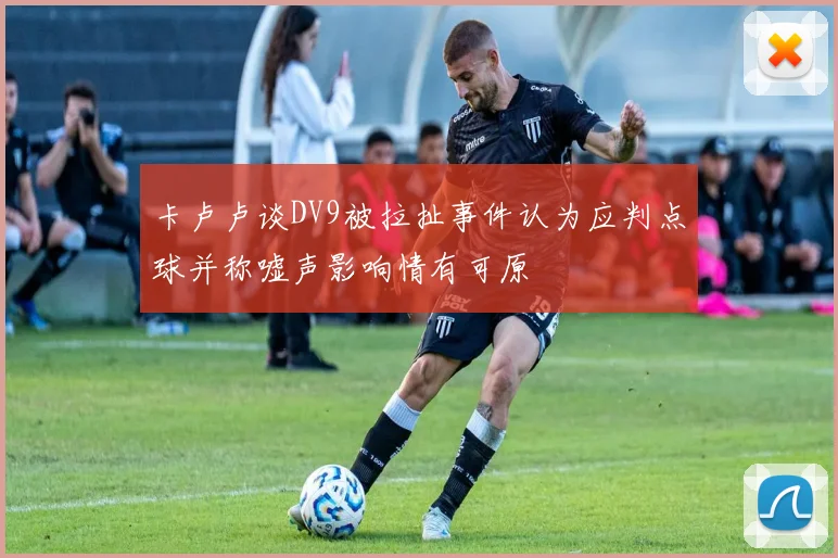 卡卢卢谈DV9被拉扯事件认为应判点球并称嘘声影响情有可原