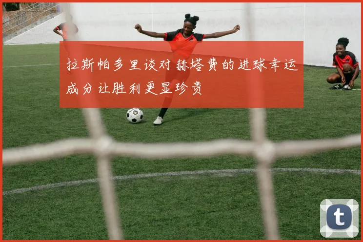 拉斯帕多里谈对赫塔费的进球幸运成分让胜利更显珍贵