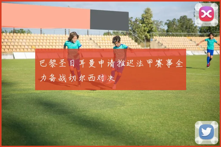 巴黎圣日耳曼申请推迟法甲赛事全力备战切尔西对决
