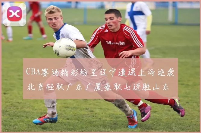 CBA赛场精彩纷呈辽宁遭遇上海逆袭北京轻取广东广厦豪取七连胜山东战胜新疆