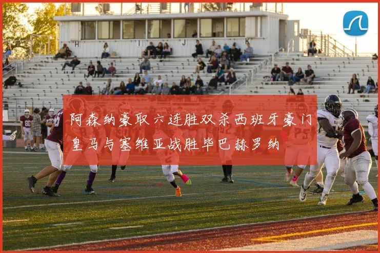 阿森纳豪取六连胜双杀西班牙豪门皇马与塞维亚战胜毕巴赫罗纳