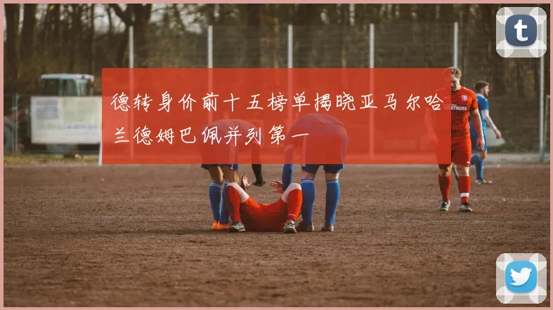 德转身价前十五榜单揭晓亚马尔哈兰德姆巴佩并列第一